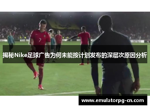 揭秘Nike足球广告为何未能按计划发布的深层次原因分析