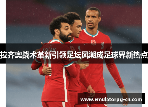 拉齐奥战术革新引领足坛风潮成足球界新热点