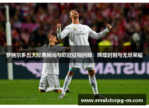 罗纳尔多五大经典瞬间与欧冠征程回顾：辉煌时刻与无尽荣耀