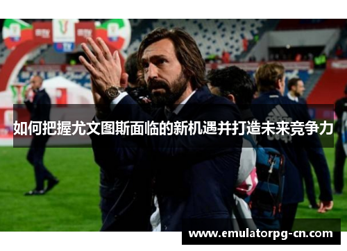 如何把握尤文图斯面临的新机遇并打造未来竞争力