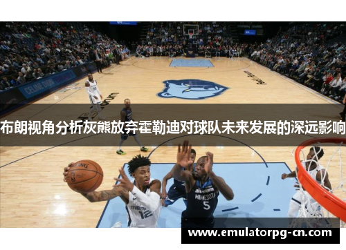 布朗视角分析灰熊放弃霍勒迪对球队未来发展的深远影响