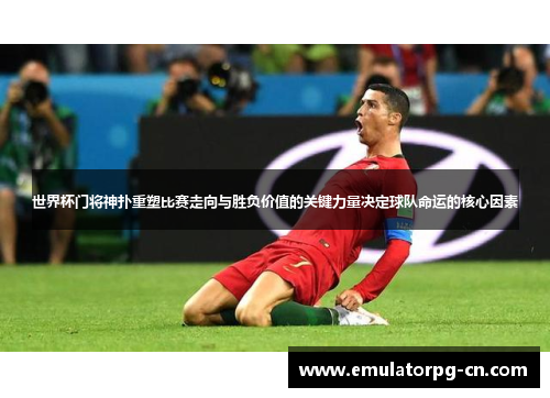 世界杯门将神扑重塑比赛走向与胜负价值的关键力量决定球队命运的核心因素