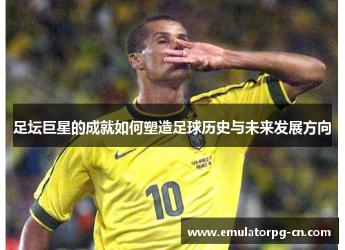 足坛巨星的成就如何塑造足球历史与未来发展方向